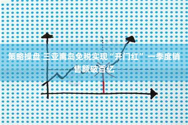 策略操盘 三亚离岛免税实现“开门红” 一季度销售额破百亿